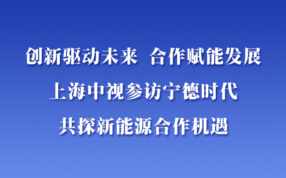 創(chuàng)新驅(qū)動(dòng)未來，合作賦能發(fā)展——上海中視參訪寧德時(shí)代，共探新能源合作機(jī)遇